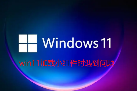 Win11加载小组件时遇到问题怎么办